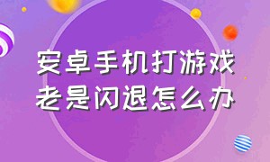 安卓手机打游戏老是闪退怎么办