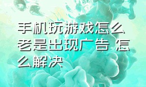 手机玩游戏怎么老是出现广告 怎么解决（手机玩游戏时老是弹出广告怎么办）