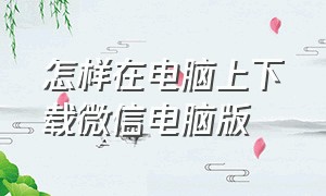 怎样在电脑上下载微信电脑版（怎样在电脑上安装微信电脑版）