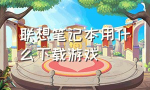 联想笔记本用什么下载游戏（联想笔记本一键恢复怎么操作）