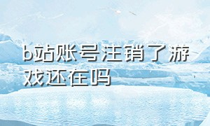 b站账号注销了游戏还在吗