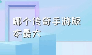 哪个传奇手游版本最大（手游传奇哪个版本最火最新）