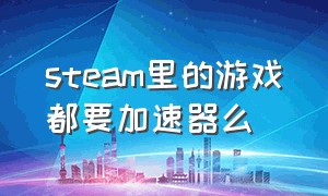 steam里的游戏都要加速器么（steam里的所有游戏都要用加速器吗）