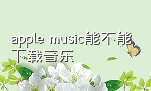 apple music能不能下载音乐