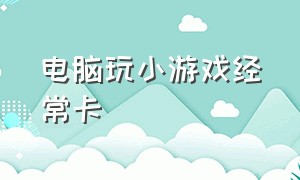 电脑玩小游戏经常卡（为什么电脑浏览器玩小游戏特别卡）