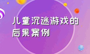 儿童沉迷游戏的后果案例