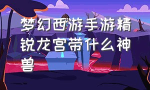 梦幻西游手游精锐龙宫带什么神兽