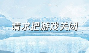 请求把游戏关闭（请求把游戏关闭什么意思）