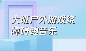 大班户外游戏绕障碍跑音乐（大班户外体育活动教案绕障碍物跑）