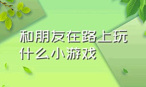 和朋友在路上玩什么小游戏