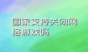 国家支持关闭网络游戏吗