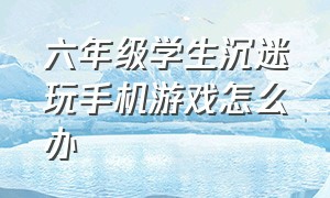 六年级学生沉迷玩手机游戏怎么办