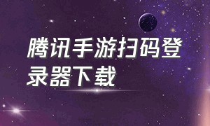 腾讯手游扫码登录器下载（腾讯手游扫码登录app怎么下）