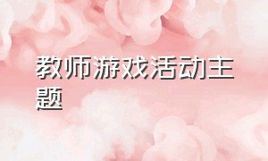 教师游戏活动主题（教师趣味游戏活动项目个人）