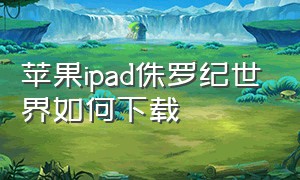 苹果ipad侏罗纪世界如何下载（苹果平板该怎么下载侏罗纪世界）