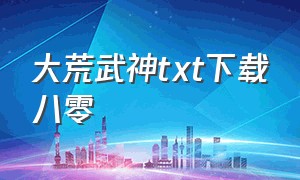 大荒武神txt下载八零（赤龙武神txt免费全集下载）