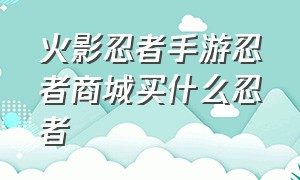 火影忍者手游忍者商城买什么忍者