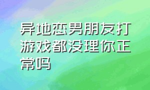 异地恋男朋友打游戏都没理你正常吗（异地恋男朋友每天有空就打游戏）