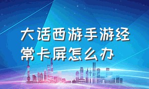 大话西游手游经常卡屏怎么办（大话西游手游官方官网）