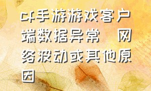 cf手游游戏客户端数据异常(网络波动或其他原因)（cf手游游戏环境异常解决办法）