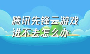 腾讯先锋云游戏进不去怎么办