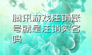 腾讯游戏注销账号就是注销实名吗