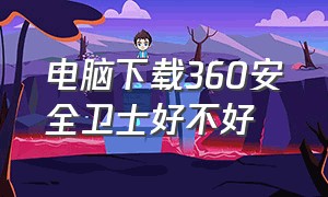 电脑下载360安全卫士好不好