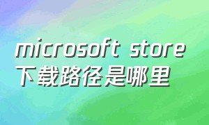 microsoft store下载路径是哪里