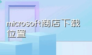 microsoft商店下载位置（microsoft store商店下载位置）