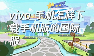 vivo 手机怎样下载手机版的国际服