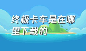 终极卡车是在哪里下载的（终极卡车下载了进不去怎么办）