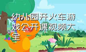 幼儿园开火车游戏公开课视频大全