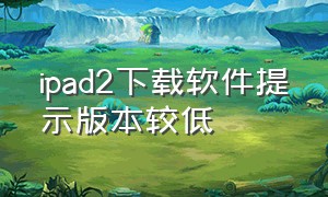 ipad2下载软件提示版本较低（ipad2下载软件提示版本较低怎么回事）