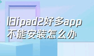 旧ipad2好多app不能安装怎么办（ipad2版本低不能下载软件怎么解决）
