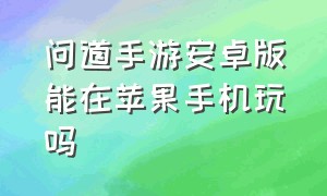 问道手游安卓版能在苹果手机玩吗（问道手游安卓可以登录苹果的吗）