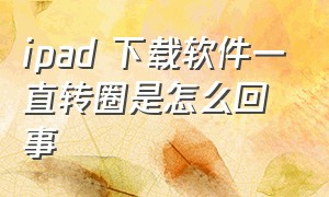 ipad 下载软件一直转圈是怎么回事（下载一直转圈）