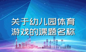 关于幼儿园体育游戏的课题名称（关于幼儿园体育游戏的课题名称怎么写）