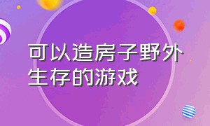 可以造房子野外生存的游戏（建造房子野外生存游戏大合集）