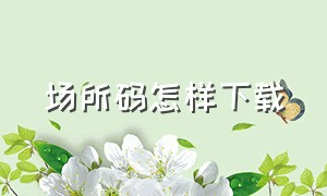 场所码怎样下载（场所码下载到手机后找不到）