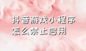 抖音游戏小程序怎么禁止启用