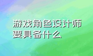 游戏角色设计师要具备什么（游戏角色设计师学什么专业）