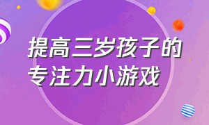 提高三岁孩子的专注力小游戏（提升3岁半儿童专注力的游戏）