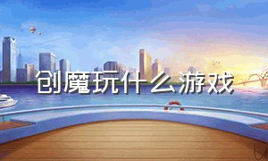 创魔玩什么游戏（创魔游戏没人一起玩儿怎么办）