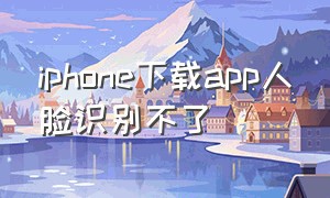 iphone下载app人脸识别不了（iphone下载软件怎么设置人脸识别）