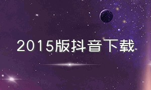 2015版抖音下载（抖音2015年的版本下载）