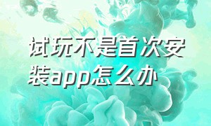 试玩不是首次安装app怎么办（试玩app已经下载过了怎么办）