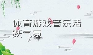 体育游戏音乐活跃气氛（体育游戏活动音乐）