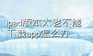 ipad版本太老不能下载app怎么办