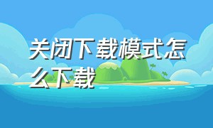 关闭下载模式怎么下载（怎么样才能关闭下载功能）