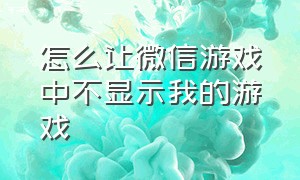 怎么让微信游戏中不显示我的游戏（怎么让微信游戏不显示所玩的游戏）